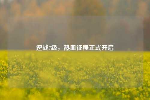 逆战7级,热血征程正式开启