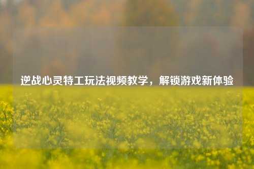 逆战心灵特工玩法视频教学,解锁游戏新体验