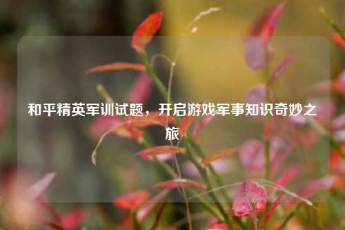 和平精英军训试题,开启游戏军事知识奇妙之旅