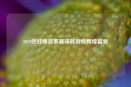 2019逆战精良表现铸就游戏辉煌篇章