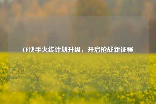 CF快手火线计划升级,开启枪战新征程