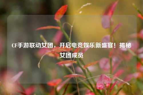 CF手游联动女团,开启电竞娱乐新盛宴!揭秘女团成员
