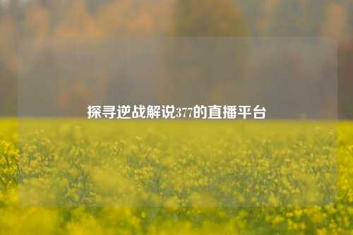 探寻逆战解说377的直播平台