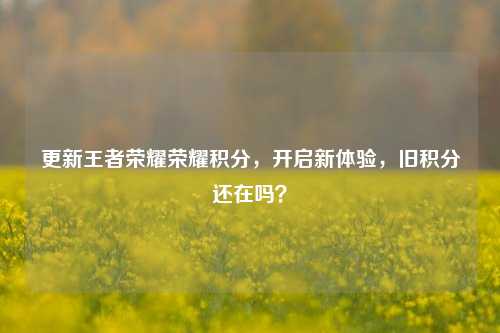 更新王者荣耀荣耀积分,开启新体验,旧积分还在吗?
