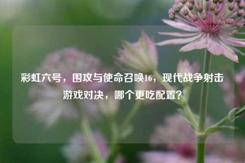 彩虹六号,围攻与使命召唤16,现代战争射击游戏对决,哪个更吃配置?