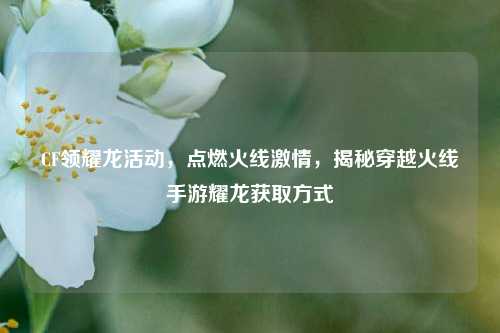 CF领耀龙活动,点燃火线***,揭秘穿越火线手游耀龙获取方式