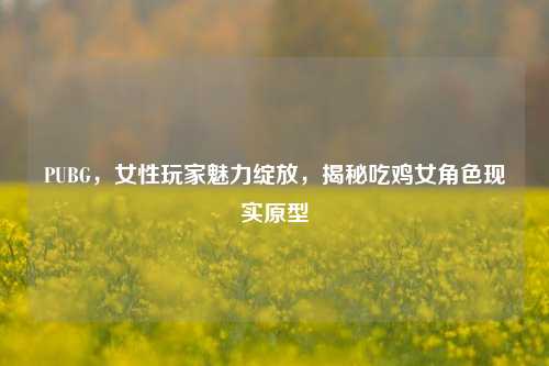 PUBG,女性玩家魅力绽放,揭秘吃鸡女角色现实原型