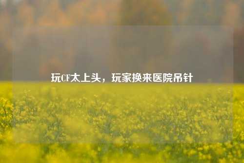 玩CF太上头,玩家换来医院吊针