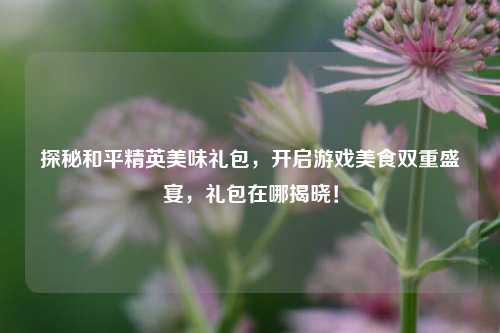 探秘和平精英美味礼包,开启游戏美食双重盛宴,礼包在哪揭晓!