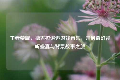 王者荣耀,德古拉邂逅游戏音乐,开启奇幻视听盛宴与背景故事之旅