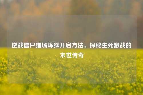 逆战僵尸猎场炼狱开启 ,探秘生死激战的末世传奇