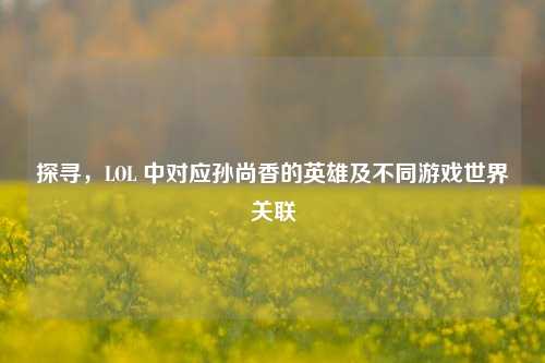 探寻,LOL 中对应孙尚香的英雄及不同游戏世界关联