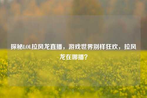 探秘LOL拉风龙直播,游戏世界别样狂欢,拉风龙在哪播?