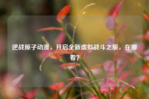 逆战原子动漫,开启全新虚拟战斗之旅,在哪看?