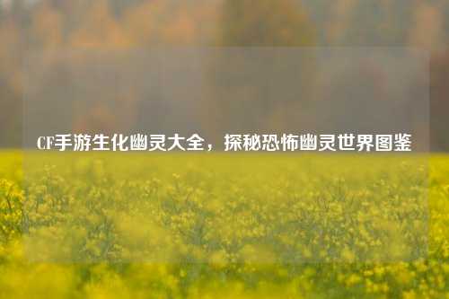 CF手游生化幽灵大全,探秘恐怖幽灵世界图鉴