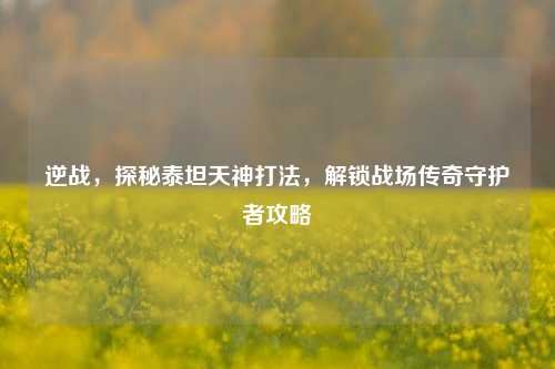 逆战,探秘泰坦天神打法,解锁战场传奇守护者攻略