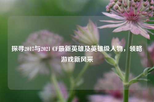 探寻2017与2021 CF最新英雄及英雄级人物,领略游戏新风采
