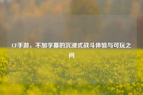 CF手游,不加字幕的沉浸式战斗体验与可玩之问