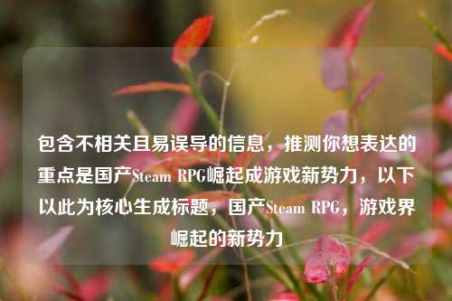 包含不相关且易误导的信息,推测你想表达的重点是国产Steam RPG崛起成游戏新势力,以下以此为核心生成标题,国产Steam RPG,游戏界崛起的新势力