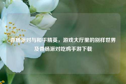 香肠派对与和平精英,游戏大厅里的别样世界及香肠派对吃鸡手游下载