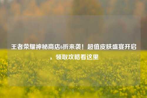 王者荣耀神秘商店6折来袭!超值皮肤盛宴开启,领取攻略看这里