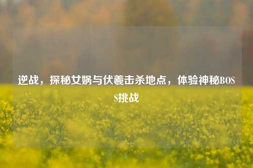 逆战,探秘女娲与伏羲击杀地点,体验神秘BOSS挑战