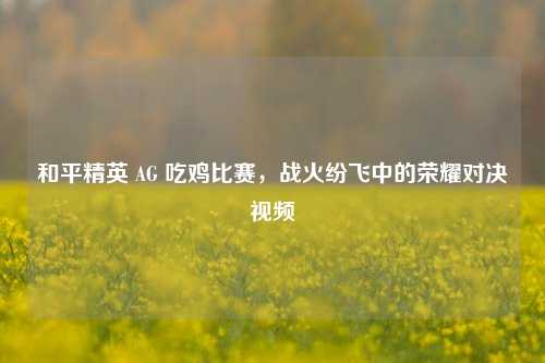 和平精英 AG 吃鸡比赛,战火纷飞中的荣耀对决视频