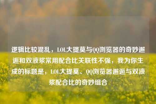 逻辑比较混乱,LOL大提莫与 浏览器的奇妙邂逅和双液浆常用配合比关联性不强,我为你生成的标题是,LOL大提莫、 浏览器邂逅与双液浆配合比的奇妙组合
