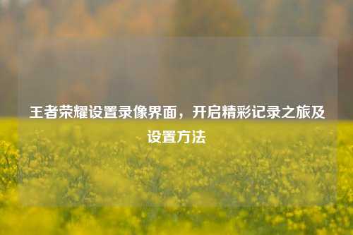 王者荣耀设置录像界面,开启精彩记录之旅及设置