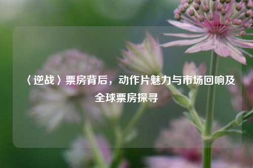 〈逆战〉票房背后,动作片魅力与市场回响及全球票房探寻