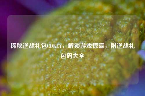 探秘逆战礼包CDKEY,解锁游戏惊喜,附逆战礼包码大全