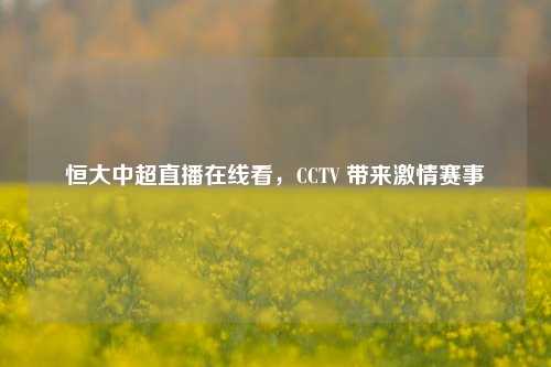 恒大中超直播在线看,CCTV 带来***赛事