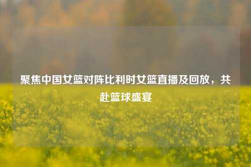 聚焦中国女篮对阵比利时女篮直播及回放,共赴篮球盛宴
