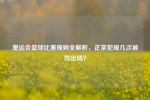奥运会篮球比赛规则全解析,正常犯规几次被罚出场?