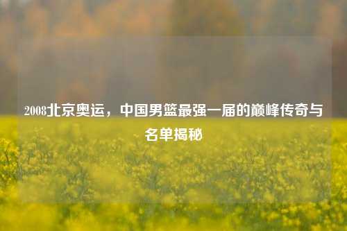 2008北京奥运,中国男篮最强一届的巅峰传奇与名单揭秘