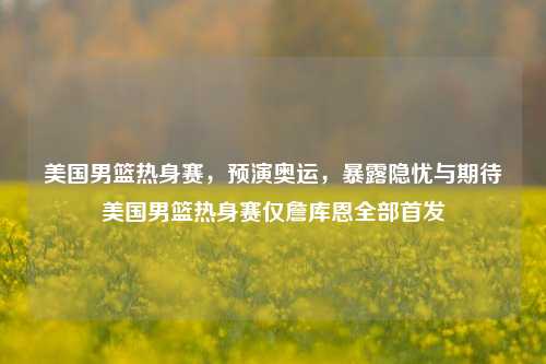 美国男篮热身赛,预演奥运,暴露隐忧与期待美国男篮热身赛仅詹库恩全部首发