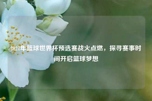 2021年篮球世界杯预选赛战火点燃,探寻赛事时间开启篮球梦想