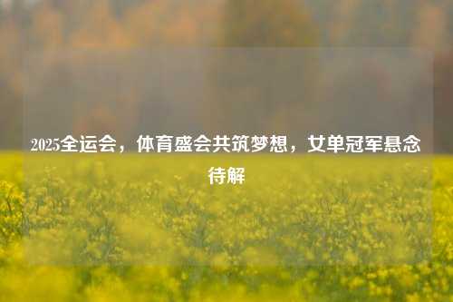2025全运会,体育盛会共筑梦想,女单冠军悬念待解