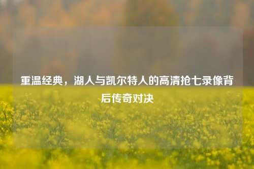 重温经典,湖人与凯尔特人的高清抢七录像背后传奇对决