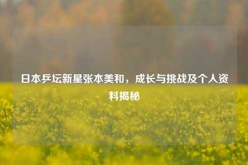 日本乒坛新星张本美和,成长与挑战及个人资料揭秘
