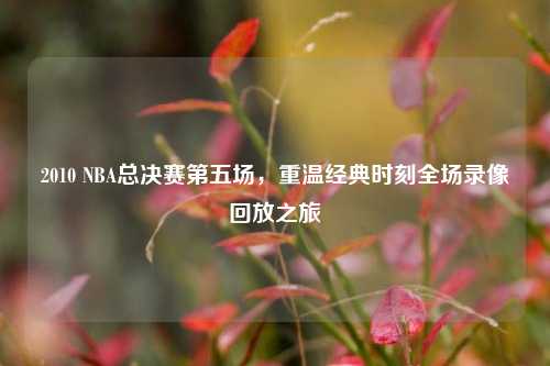 2010 NBA总决赛第五场,重温经典时刻全场录像回放之旅