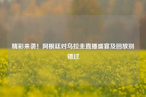 精彩来袭!阿根廷对乌拉圭直播盛宴及回放别错过