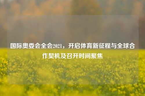 国际奥委会全会2021,开启体育新征程与全球合作契机及召开时间聚焦