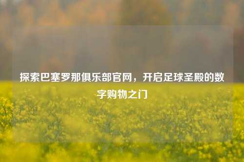 探索巴塞罗那俱乐部官网,开启足球圣殿的数字购物之门