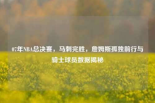 07年NBA总决赛,马刺完胜,詹姆斯孤独前行与骑士球员数据揭秘
