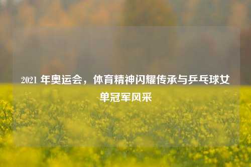 2021 年奥运会,体育精神闪耀传承与乒乓球女单冠军风采