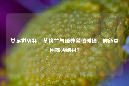 女足世界杯,英格兰与瑞典***碰撞,谁能突围揭晓结果?