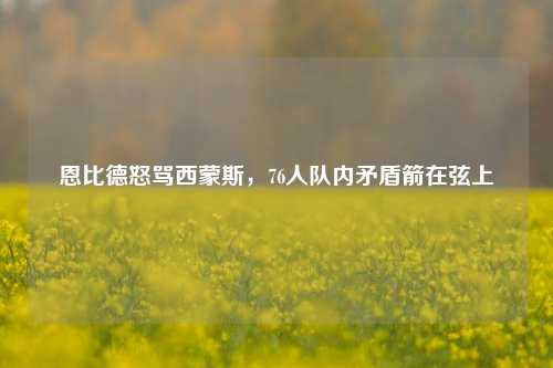 恩比德怒骂西蒙斯,76人队内矛盾箭在弦上