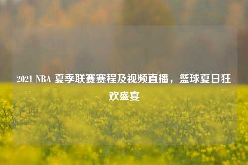 2021 NBA 夏季联赛赛程及视频直播,篮球夏日狂欢盛宴