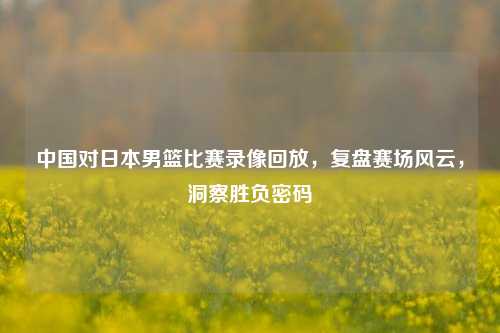 中国对日本男篮比赛录像回放,复盘赛场风云,洞察胜负密码